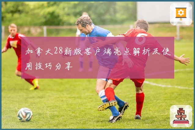 加拿大28新版客户端亮点解析及使用技巧分享