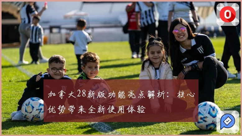 加拿大28新版功能亮点解析：核心优势带来全新使用体验