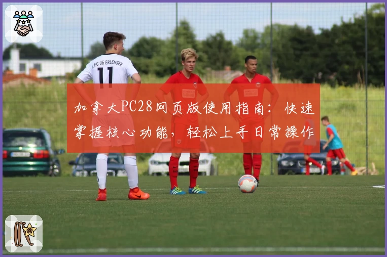 加拿大PC28网页版使用指南:快速掌握核心功能,轻松上手日常操作技巧解析