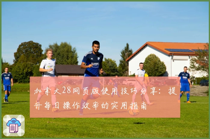 加拿大28网页版使用技巧分享：提升每日操作效率的实用指南