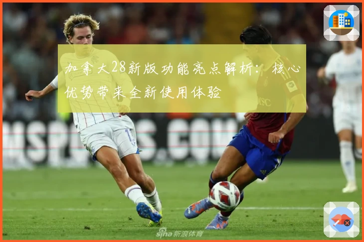 加拿大28新版功能亮点解析：核心优势带来全新使用体验